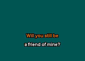 Will you still be

a friend of mine?