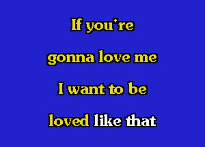 If you're

gonna love me

I want to be

loved like that