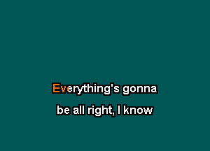 Everything's gonna

be all right. I know