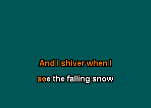 And I shiver when I

see the falling snow