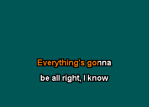 Everything's gonna

be all right. I know