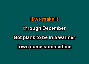 If we make it

through December

Got plans to be in a warmer

town come summertime