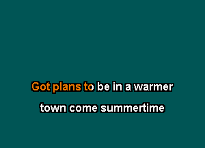 Got plans to be in a warmer

town come summertime