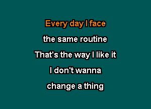 Every day I face

the same routine

That's the way I like it

I don't wanna

change a thing