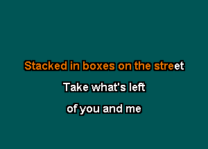 Stacked in boxes on the street
Take what's left

ofyou and me