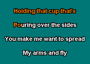 Holding that cup that's

Pouring over the sides

You make me want to spread

My arms and fly