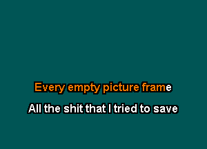 Every empty picture frame
All the shit that I tried to save