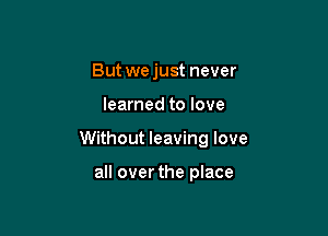 But we just never

learned to love

Without leaving love

all overthe place