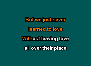 But we just never

learned to love

Without leaving love

all overtheir place