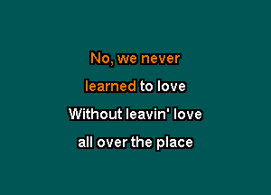 No, we never
learned to love

Without Ieavin' love

all over the place