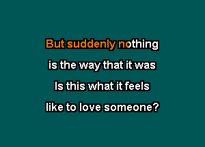 But suddenly nothing

is the way that it was
Is this what it feels

like to love someone?