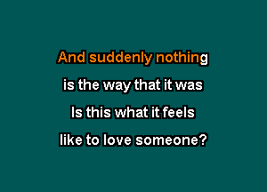 And suddenly nothing

is the way that it was
Is this what it feels

like to love someone?