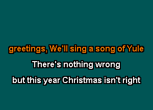 greetings, We'll sing a song onule

There's nothing wrong

but this year Christmas isn't right