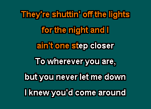 They're shuttin' offthe lights
for the night and I
ain't one step closer
To wherever you are,
but you never let me down

lknew you'd come around