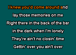 I knew you'd come around and
lay those memories on me
Right there in the back ofthe bar
in the dark when I'm lonely
They're ain't no closin' time

Gettin' over you ain't over