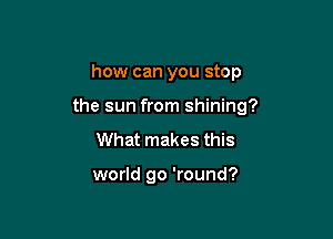 how can you stop
the sun from shining?

What makes this

world go 'round?