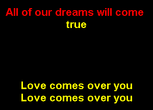 All of our dreams will come
true

Love comes over you
Love comes over you