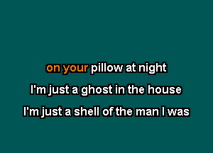 on your pillow at night

I'm just a ghost in the house

I'm just a shell ofthe man I was