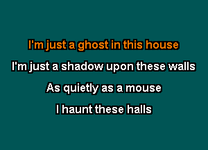 I'm just a ghost in this house

I'm just a shadow upon these walls

As quietly as a mouse

I haunt these halls