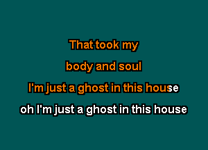 That took my
body and soul

I'm just a ghost in this house

oh l'mjust a ghost in this house
