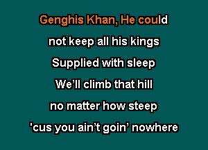 Genghis Khan, He could

not keep all his kings

Supplied with sleep

Wer climb that hill
no matter how steep

'cus you ain't goiw nowhere