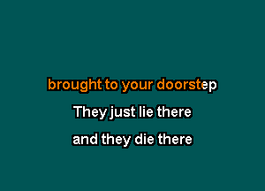 brought to your doorstep

Theyjust lie there
and they die there