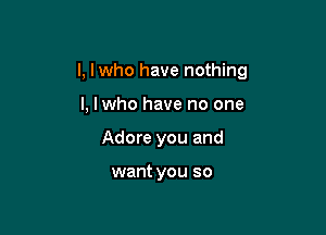 l, lwho have nothing

I, lwho have no one
Adore you and

want you so