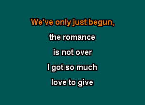 We've onlyjust begun,

the romance
is not over
I got so much

love to give