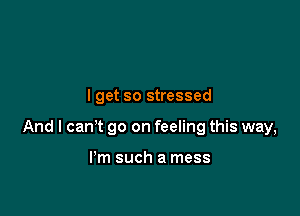 I get so stressed

And I can't go on feeling this way,

I'm such a mess