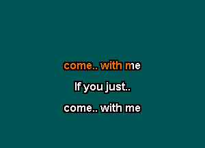 come.. with me

If you just.

come.. with me