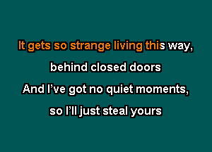 It gets so strange living this way,

behind closed doors
And We got no quiet moments,

so I'lljust steal yours