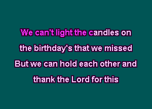 We can't light the candles on
the birthday's that we missed
But we can hold each other and

thank the Lord for this