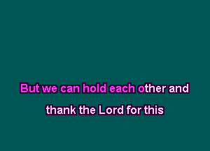 But we can hold each other and

thank the Lord for this