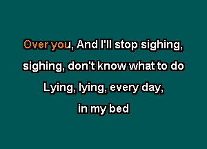 Over you, And I'll stop sighing,

sighing, don't know what to do

Lying, lying, every day,
in my bed