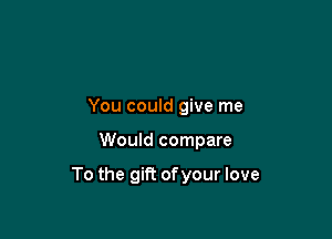 You could give me

Would compare

To the gift of your love