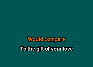 Would compare

To the gift of your love