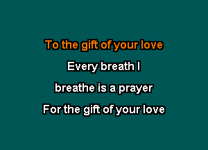 To the gift ofyour love
Every breath I

breathe is a prayer

For the gift of your love