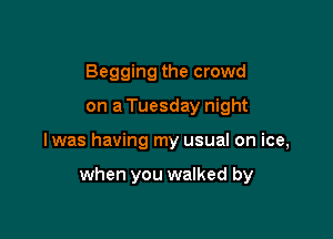 Begging the crowd
on a Tuesday night

lwas having my usual on ice,

when you walked by