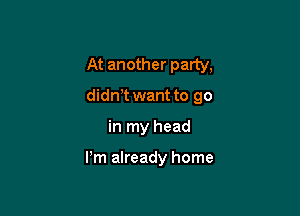 At another party,

didnT want to go

in my head

Pm already home
