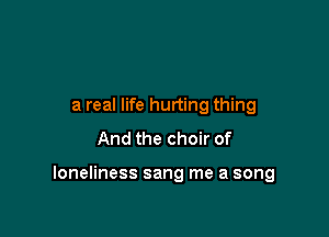 a real life hurting thing
And the choir of

loneliness sang me a song