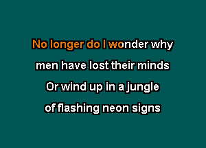 No longer do Iwonder why
men have lost their minds

0r wind up in ajungle

offlashing neon signs