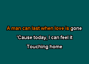 A man can last when love is gone

'Cause today, I can feel it

Touching home