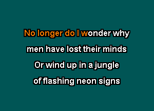 No longer do Iwonder why
men have lost their minds

0r wind up in ajungle

offlashing neon signs