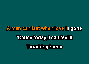 A man can last when love is gone

'Cause today, I can feel it

Touching home