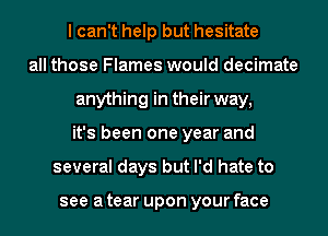 lcan't help but hesitate
all those Flames would decimate
anything in their way,
it's been one year and
several days but I'd hate to

see a tear upon your face