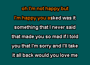 oh I'm not happy but
I'm happy you asked was it
something that I never said
that made you so mad if I told
you that I'm sorry and I'll take

it all back would you love me