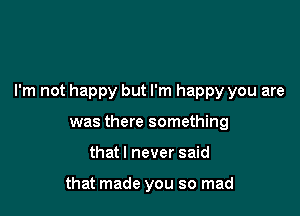 I'm not happy but I'm happy you are

was there something
that I never said

that made you so mad