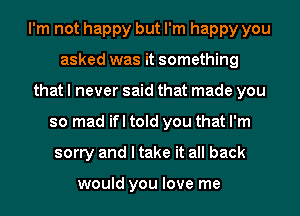 I'm not happy but I'm happy you
asked was it something
that I never said that made you
so mad ifl told you that I'm
sorry and I take it all back

would you love me