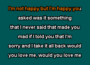 I'm not happy but I'm happy you
asked was it something
that I never said that made you
mad ifl told you that I'm
sorry and I take it all back would

you love me, would you love me