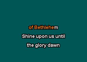 of Bethlehem

Shine upon us until

the glory dawn